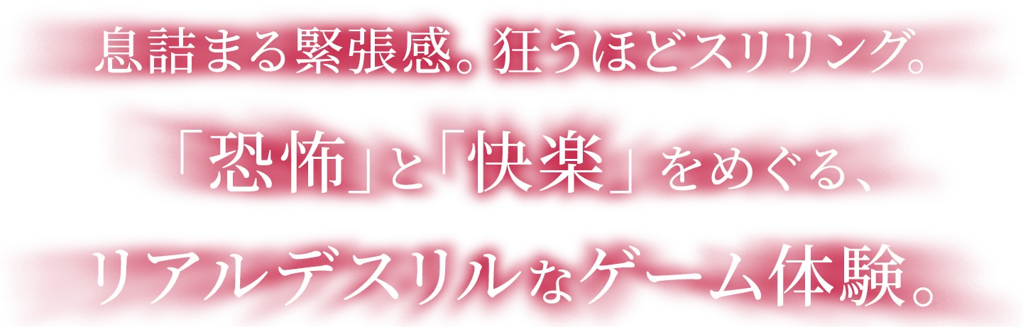 息詰まる緊張感。狂うほどスリリング。「恐怖」と「快楽」をめぐる、リアルデスリルなゲーム体験。