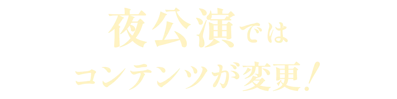 夜公演ではコンテンツが変更！
